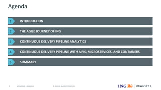 2 © 2015 CA. ALL RIGHTS RESERVED.@CAWORLD #CAWORLD
Agenda
INTRODUCTION
THE AGILE JOURNEY OF ING
CONTINUOUS DELIVERY PIPELINE ANALYTICS
CONTINUOUS DELIVERY PIPELINE WITH APIS, MICROSERVICES, AND CONTAINERS
SUMMARY
1
2
3
4
5
 