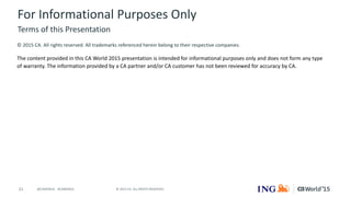 21 © 2015 CA. ALL RIGHTS RESERVED.@CAWORLD #CAWORLD
For Informational Purposes Only
© 2015 CA. All rights reserved. All trademarks referenced herein belong to their respective companies.
The content provided in this CA World 2015 presentation is intended for informational purposes only and does not form any type
of warranty. The information provided by a CA partner and/or CA customer has not been reviewed for accuracy by CA.
Terms of this Presentation
 