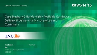 Case Study: ING Builds Highly Available Continuous
Delivery Pipeline with Microservices and
Containers
Taco Bakker
DevOps: Continuous Delivery
ING
Continuous Delivery Specialist
DO4T18S
#CAWorld
 