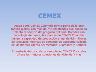 CEMEX
  Desde 1996 CEMEX Colombia forma parte de la gran
familia global, con más de 745 empleados que ponen su
  talento al servicio del progreso del país. Dotadas con
  tecnología de punta, las plantas de CEMEX Colombia
tienen la capacidad de producción anual de 4.8 millones
de toneladas métricas de cemento de excelente calidad,
de las marcas líderes del mercado: Diamante y Samper.

En materia de concreto premezclado, CEMEX Concretos
   ofrece las mejores soluciones de vivienda Y vías
 