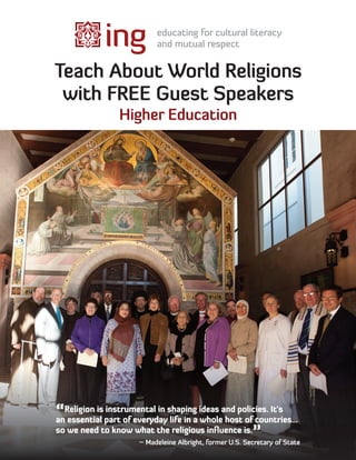 Teach About World Religions
 with FREE Guest Speakers
                Higher Education




“Religion is part of everydayshapinga ideas and policies. It’s
an essential
             instrumental in
                              life in whole host of countries...
so we need to know what the religious inﬂuence is.
                                                    ”
                      ~ Madeleine Albright, former U.S. Secretary of State
 