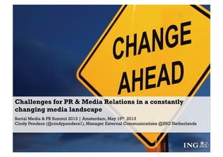 Challenges for PR & Media Relations in a constantly
changing media landscape
Social Media & PR Summit 2013 | Amsterdam, May 16th 2013
Cindy Penders (@cindypenders1), Manager External Communications @ING Netherlands
 