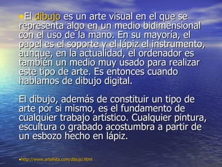 •El dibujo es un arte visual en el que se
representa algo en un medio bidimensional
con el uso de la mano. En su mayoría, el
papel es el soporte y el lápiz el instrumento,
aunque, en la actualidad, el ordenador es
también un medio muy usado para realizar
este tipo de arte. Es entonces cuando
hablamos de dibujo digital.
El dibujo, además de constituir un tipo de
arte por si mismo, es el fundamento de
cualquier trabajo artístico. Cualquier pintura,
escultura o grabado acostumbra a partir de
un esbozo hecho en lápiz.

•http://www.artelista.com/dibujo.html
 