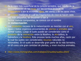 • Es la capa más superficial de la corteza terrestre, que resulta de la
  descomposición de las rocas por los cambios bruscos de
  temperatura y por la accióndel agua, del viento y de los seres vivos.
• El proceso mediante el cual los fragmentos de roca se hacen cada
  vez más pequeños, se disuelven o van a
  formar nuevos compuestos, se conoce con el nombre
  de meteorización.
• Los productos rocosos de la meteorización se mezclan con el aire,
  agua y restos orgánicos provenientes de plantas y animales para
  formar suelos. Luego el suelo puede ser considerado como el
  producto de la interacción entre la litosfera, la atmósfera, la
  hidrosfera y la biosfera. Este proceso tarda muchos años, razón por
  la cual los suelos son considerados recursos naturales no
  renovables. En el suelo se desarrolla gran parte de la vida terrestre,
  en él crece una gran cantidad de plantas, y viven muchos animales.

• http://www.monografias.com/trabajos33/suelos/suelos.shtml
 