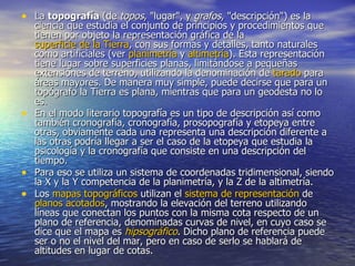 • La topografía (de topos, "lugar", y grafos, "descripción") es la
  ciencia que estudia el conjunto de principios y procedimientos que
  tienen por objeto la representación gráfica de la
  superficie de la Tierra, con sus formas y detalles, tanto naturales
  como artificiales (ver planimetría y altimetría). Esta representación
  tiene lugar sobre superficies planas, limitándose a pequeñas
  extensiones de terreno, utilizando la denominación de tarado para
  áreas mayores. De manera muy simple, puede decirse que para un
  topógrafo la Tierra es plana, mientras que para un geodesta no lo
  es.
• En el modo literario topografía es un tipo de descripción así como
  también cronografía, cronografía, prosopografía y etopeya entre
  otras, obviamente cada una representa una descripción diferente a
  las otras podría llegar a ser el caso de la etopeya que estudia la
  psicología y la cronografía que consiste en una descripción del
  tiempo.
• Para eso se utiliza un sistema de coordenadas tridimensional, siendo
  la X y la Y competencia de la planimetría, y la Z de la altimetría.
• Los mapas topográficos utilizan el sistema de representación de
  planos acotados, mostrando la elevación del terreno utilizando
  líneas que conectan los puntos con la misma cota respecto de un
  plano de referencia, denominadas curvas de nivel, en cuyo caso se
  dice que el mapa es hipsográfico. Dicho plano de referencia puede
  ser o no el nivel del mar, pero en caso de serlo se hablará de
  altitudes en lugar de cotas.
 