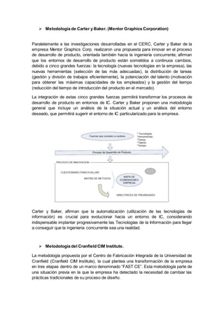 Metodología de Carter y Baker. (Mentor Graphics Corporation)
Paralelamente a las investigaciones desarrolladas en el CERC, Carter y Baker de la
empresa Mentor Graphics Corp. realizaron una propuesta para innovar en el proceso
de desarrollo de producto, orientada también hacia la ingeniería concurrente; afirman
que los entornos de desarrollo de producto están sometidos a continuos cambios,
debido a cinco grandes fuerzas: la tecnología (nuevas tecnologías en la empresa), las
nuevas herramientas (selección de las más adecuadas), la distribución de tareas
(gestión y división de trabajos eficientemente), la potenciación del talento (motivación
para obtener las máximas capacidades de los empleados) y la gestión del tiempo
(reducción del tiempo de introducción del producto en el mercado).
La integración de estas cinco grandes fuerzas permitirá transformar los procesos de
desarrollo de producto en entornos de IC. Carter y Baker proponen una metodología
general que incluye un análisis de la situación actual y un análisis del entorno
deseado, que permitirá sugerir el entorno de IC particularizado para la empresa.
Carter y Baker, afirman que la automatización (utilización de las tecnologías de
información) es crucial para evolucionar hacia un entorno de IC, considerando
indispensable implantar progresivamente las Tecnologías de la Información para llegar
a conseguir que la ingenieria concurrente sea una realidad.
 Metodología del Cranfield CIM Institute.
La metodología propuesta por el Centro de Fabricación Integrada de la Universidad de
Cranfield (Cranfield CIM Institute), la cual plantea una transformación de la empresa
en tres etapas dentro de un marco denominado “FAST CE”. Esta metodología parte de
una situación previa en la que la empresa ha detectado la necesidad de cambiar las
prácticas tradicionales de su proceso de diseño.
 