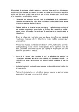 El resultado de todo este estudio ha sido un marco de implantación en siete etapas
que comprenden diversas actividades, la cuales se centran en el producto, que nace
como una idea y se transforma a partir de una serie de recursos, para cumplir con
unos requisitos o características propias:
 Desarrollar una estrategia: algunas ideas de implantación de IC pueden estar
presentes en la empresa, pero debe formularse una estrategia desde la alta
dirección antes de proceder al cambio.
 Evaluar: analizar la situación actual cuantitativa y cualitativamente, auditando
los recursos disponibles, herramientas y técnicas. La evaluación a realizar
puede incluir referencias, herramientas de asesoramiento, cuestionarios o
indicadores.
 Crear la cultura: es importante crear una buena atmósfera que reportará
resultados y deseo de éxito. Se deben tomar ciertas medidas para conseguir
un apoyo total.
 Priorizar las mejoras: cuando se considera un cambio, no todas las opciones
serán posibles y ciertos caminos pueden parecer ideales a primera vista. Se
debe, por tanto, seleccionar aquella que suponga la mejora pero con una
transición que minimice el riesgo.

 Planificar el cambio: para conseguir el éxito es esencial una planificación
cuidadosa y apropiada. Partiendo de la priorización de mejoras, el líder y los
miembros del equipo deben utilizar sus resultados para establecer el plan de
acción.
 Implantar la situación mejorada: este paso es, fundamentalmente el núcleo. de
la implantación.
 Reforzar la implantación: en esta última fase se necesita un gran es fuerzo
para evitar el regreso al comportamiento anterior.
 