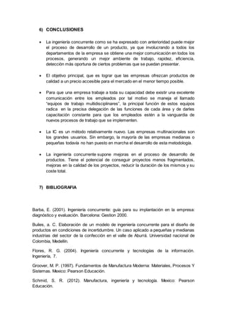 6) CONCLUSIONES
 La ingeniería concurrente como se ha expresado con anterioridad puede mejor
el proceso de desarrollo de un producto, ya que involucrando a todos los
departamentos de la empresa se obtiene una mejor comunicación en todos los
procesos, generando un mejor ambiente de trabajo, rapidez, eficiencia,
detección más oportuna de ciertos problemas que se puedan presentar.
 El objetivo principal, que es lograr que las empresas ofrezcan productos de
calidad a un precio accesible para el mercado en el menor tiempo posible.
 Para que una empresa trabaje a toda su capacidad debe existir una excelente
comunicación entre los empleados por tal motivo se maneja el llamado
“equipos de trabajo multidisciplinares”, la principal función de estos equipos
radica en la precisa delegación de las funciones de cada área y de darles
capacitación constante para que los empleados estén a la vanguardia de
nuevos procesos de trabajo que se implementen.
 La IC es un método relativamente nuevo. Las empresas multinacionales son
los grandes usuarios. Sin embargo, la mayoría de las empresas medianas o
pequeñas todavía no han puesto en marcha el desarrollo de esta metodología.
 La ingeniería concurrente supone mejoras en el proceso de desarrollo de
productos. Tiene el potencial de conseguir proyectos menos fragmentados,
mejoras en la calidad de los proyectos, reducir la duración de los mismos y su
coste total.
7) BIBLIOGRAFIA
Barba, E. (2001). Ingeniería concurrente: guía para su implantación en la empresa:
diagnóstico y evaluación. Barcelona: Gestion 2000.
Builes, a. C. Elaboración de un modelo de ingeniería concurrente para el diseño de
productos en condiciones de incertidumbre. Un caso aplicado a pequeñas y medianas
industrias del sector de la confección en el valle de Aburrá. Universidad nacional de
Colombia, Medellín.
Flores, R. G. (2004). Ingeniería concurrente y tecnologías de la información.
Ingeniería, 7.
Groover, M. P. (1997). Fundamentos de Manufactura Moderna: Materiales, Procesos Y
Sistemas. Mexico: Pearson Educación.
Schmid, S. R. (2012). Manufactura, ingeniería y tecnología. Mexico: Pearson
Educación.
 