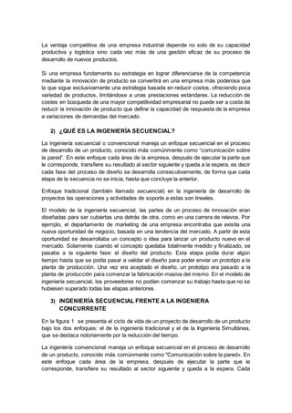 La ventaja competitiva de una empresa industrial depende no solo de su capacidad
productiva y logística sino cada vez más de una gestión eficaz de su proceso de
desarrollo de nuevos productos.
Si una empresa fundamenta su estrategia en lograr diferenciarse de la competencia
mediante la innovación de producto se convertirá en una empresa más poderosa que
la que sigue exclusivamente una estrategia basada en reducir costos, ofreciendo poca
variedad de productos, limitándose a unas prestaciones estándares. La reducción de
costes en búsqueda de una mayor competitividad empresarial no puede ser a costa de
reducir la innovación de producto que define la capacidad de respuesta de la empresa
a variaciones de demandas del mercado.
2) ¿QUÉ ES LA INGENIERÍA SECUENCIAL?
La ingeniería secuencial o convencional maneja un enfoque secuencial en el proceso
de desarrollo de un producto, conocido más comúnmente como “comunicación sobre
la pared”. En este enfoque cada área de la empresa, después de ejecutar la parte que
le corresponde, transfiere su resultado al sector siguiente y queda a la espera, es decir
cada fase del proceso de diseño se desarrolla consecutivamente, de forma que cada
etapa de la secuencia no se inicia, hasta que concluye la anterior.
Enfoque tradicional (también llamado secuencial) en la ingeniería de desarrollo de
proyectos las operaciones y actividades de soporte a estas son lineales.
El modelo de la ingeniería secuencial, las partes de un proceso de innovación eran
diseñadas para ser cubiertas una detrás de otra, como en una carrera de relevos. Por
ejemplo, el departamento de marketing de una empresa encontraba que existía una
nueva oportunidad de negocio, basada en una tendencia del mercado. A partir de esta
oportunidad se desarrollaba un concepto o idea para lanzar un producto nuevo en el
mercado. Solamente cuando el concepto quedaba totalmente medido y finalizado, se
pasaba a la siguiente fase: el diseño del producto. Esta etapa podía durar algún
tiempo hasta que se podía pasar a validar el diseño para poder enviar un prototipo a la
planta de producción. Una vez era aceptado el diseño, un prototipo era pasado a la
planta de producción para comenzar la fabricación masiva del mismo. En el modelo de
ingeniería secuencial, los proveedores no podían comenzar su trabajo hasta que no se
hubiesen superado todas las etapas anteriores.
3) INGENIERÍA SECUENCIAL FRENTE A LA INGENIERA
CONCURRENTE
En la figura 1 se presenta el ciclo de vida de un proyecto de desarrollo de un producto
bajo los dos enfoques: el de la ingeniería tradicional y el de la Ingeniería Simultánea,
que se destaca notoriamente por la reducción del tiempo.
La ingeniería convencional maneja un enfoque secuencial en el proceso de desarrollo
de un producto, conocido más comúnmente como "Comunicación sobre la pared». En
este enfoque cada área de la empresa, después de ejecutar la parte que le
corresponde, transfiere su resultado al sector siguiente y queda a la espera. Cada
 