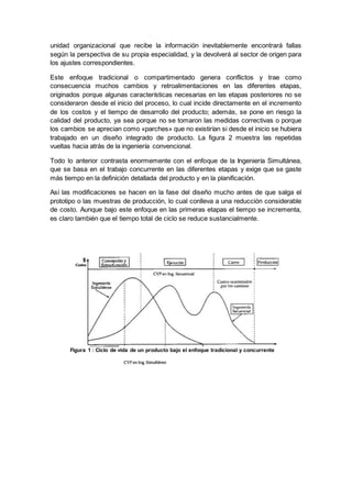 unidad organizacional que recibe la información inevitablemente encontrará fallas
según la perspectiva de su propia especialidad, y la devolverá al sector de origen para
los ajustes correspondientes.
Este enfoque tradicional o compartimentado genera conflictos y trae como
consecuencia muchos cambios y retroalimentaciones en las diferentes etapas,
originados porque algunas características necesarias en las etapas posteriores no se
consideraron desde el inicio del proceso, lo cual incide directamente en el incremento
de los costos y el tiempo de desarrollo del producto; además, se pone en riesgo la
calidad del producto, ya sea porque no se tomaron las medidas correctivas o porque
los cambios se aprecian como «parches» que no existirían si desde el inicio se hubiera
trabajado en un diseño integrado de producto. La figura 2 muestra las repetidas
vueltas hacia atrás de la ingeniería convencional.
Todo lo anterior contrasta enormemente con el enfoque de la Ingeniería Simultánea,
que se basa en el trabajo concurrente en las diferentes etapas y exige que se gaste
más tiempo en la definición detallada del producto y en la planificación.
Así las modificaciones se hacen en la fase del diseño mucho antes de que salga el
prototipo o las muestras de producción, lo cual conlleva a una reducción considerable
de costo. Aunque bajo este enfoque en las primeras etapas el tiempo se incrementa,
es claro también que el tiempo total de ciclo se reduce sustancialmente.
Figura 1 : Ciclo de vida de un producto bajo el enfoque tradicional y concurrente
 