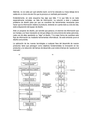 Además, no se sabe por qué extraña razón, se le ha colocado su mesa debajo de la
salida de un chorro de aire frío que le provoca un resfriado permanente."
Evidentemente, en este esquema hay algo que falla. Y lo que falla no es nada
especialmente complejo, es falta de información. La solución a éste y cualquier
problema de diseño pasa por que se coordinen las herramientas necesarias para
hacer que la información relativa al producto, teniendo en cuenta todo su ciclo de vida,
esté a disposición del equipo de diseño.
Ante un proyecto de diseño, por sencillo que parezca, el volumen de información que
se maneja y se hace necesario es tal que obliga a la concurrencia de varias personas,
cada una de ellas aportando su "algo" al diseño. Y la mejor forma de coordinar este
flujo de información es mediante herramientas informáticas. Se está entrando ya en el
diseño concurrente.
La aplicación de las nuevas tecnologías a cualquier fase del desarrollo de nuevos
productos tiene que perseguir como objetivos fundamentales la innovación en los
productos y la reducción del tiempo de desarrollo y por ende el tiempo de “puesta en el
mercado”.
 