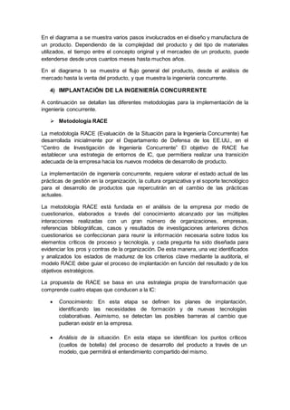 En el diagrama a se muestra varios pasos involucrados en el diseño y manufactura de
un producto. Dependiendo de la complejidad del producto y del tipo de materiales
utilizados, el tiempo entre el concepto original y el mercadeo de un producto, puede
extenderse desde unos cuantos meses hasta muchos años.
En el diagrama b se muestra el flujo general del producto, desde el análisis de
mercado hasta la venta del producto, y que muestra la ingeniería concurrente.
4) IMPLANTACIÓN DE LA INGENIERÍA CONCURRENTE
A continuación se detallan las diferentes metodologías para la implementación de la
ingeniería concurrente.
 Metodología RACE
La metodología RACE (Evaluación de la Situación para la Ingeniería Concurrente) fue
desarrollada inicialmente por el Departamento de Defensa de los EE.UU., en el
“Centro de Investigación de Ingeniería Concurrente” El objetivo de RACE fue
establecer una estrategia de entornos de IC, que permitiera realizar una transición
adecuada de la empresa hacia los nuevos modelos de desarrollo de producto.
La implementación de ingeniería concurrente, requiere valorar el estado actual de las
prácticas de gestión en la organización, la cultura organizativa y el soporte tecnológico
para el desarrollo de productos que repercutirán en el cambio de las prácticas
actuales.
La metodología RACE está fundada en el análisis de la empresa por medio de
cuestionarios, elaborados a través del conocimiento alcanzado por las múltiples
interacciones realizadas con un gran número de organizaciones, empresas,
referencias bibliográficas, casos y resultados de investigaciones anteriores dichos
cuestionarios se confeccionan para reunir la información necesaria sobre todos los
elementos críticos de proceso y tecnología, y cada pregunta ha sido diseñada para
evidenciar los pros y contras de la organización. De esta manera, una vez identificados
y analizados los estados de madurez de los criterios clave mediante la auditoría, el
modelo RACE debe guiar el proceso de implantación en función del resultado y de los
objetivos estratégicos.
La propuesta de RACE se basa en una estrategia propia de transformación que
comprende cuatro etapas que conducen a la IC:
 Conocimiento: En esta etapa se definen los planes de implantación,
identificando las necesidades de formación y de nuevas tecnologías
colaborativas. Asimismo, se detectan las posibles barreras al cambio que
pudieran existir en la empresa.
 Análisis de la situación. En esta etapa se identifican los puntos críticos
(cuellos de botella) del proceso de desarrollo del producto a través de un
modelo, que permitirá el entendimiento compartido del mismo.
 