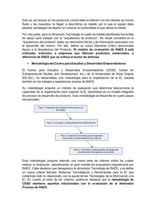 Esto es así porque en los productos comerciales la relación con los clientes es menos
fluida y los requisitos no llegan a describirse en detalle, por lo que el equipo debe
plantear estrategias de diseño sin conocer en profundidad lo que desea el cliente.
Por otra parte, para la dimensión Tecnología el cuello de botella identificado fue la falta
de apoyo para trabajar con la “arquitectura de producto”. De Graaf considera en la
“arquitectura del producto‟ todos los elementos físicos y de información asociados con
el desarrollo del mismo. Por ello, definió un nuevo Elemento Crítico denominado
Apoyo a la Arquitectura del Producto. El modelo de evaluación de RACE II está
enfocado, entonces, a empresas que fabrican productos comerciales, a
diferencia de RACE que se enfoca al sector de defensa.
 Metodología del Centro para Estudios y Desarrollos Emprendedores
El Centro para Estudios y Desarrollos Emprendedores (CESD, Center for
Entrepreneurial Studies and Development, Inc.) de la Universidad de West Virginia
(EE.UU.), ha desarrollado una metodología para la implantación de la IC, basada
también en los trabajos y experiencias previas de RACE.
Su metodología propone un método de evaluación que determine básicamente la
capacidad de la organización para soportar la IC, basándose en un modelo integrado
de proceso de desarrollo de producto. Esta metodología se desarrolla en cuatro pasos
secuenciales.
Esta metodología propone además una nueva serie de criterios sobre los cuales
realizar la evaluación, abandonando en gran medida los propuestos originalmente por
RACE. Cabe destacar que desaparece la dimensión Tecnología de RACE, y se define
un nuevo criterio llamado ‘Sistemas Tecnológicos y Herramientas para la IC’ que
contempla todo lo relacionado con la ayuda de las Tecnologías de la Información a la
IC. En cuanto al resto de los criterios, podemos destacar que la metodología de
CESD mantiene aquellos relacionados con la evaluación de la dimensión
Proceso de RACE.
 