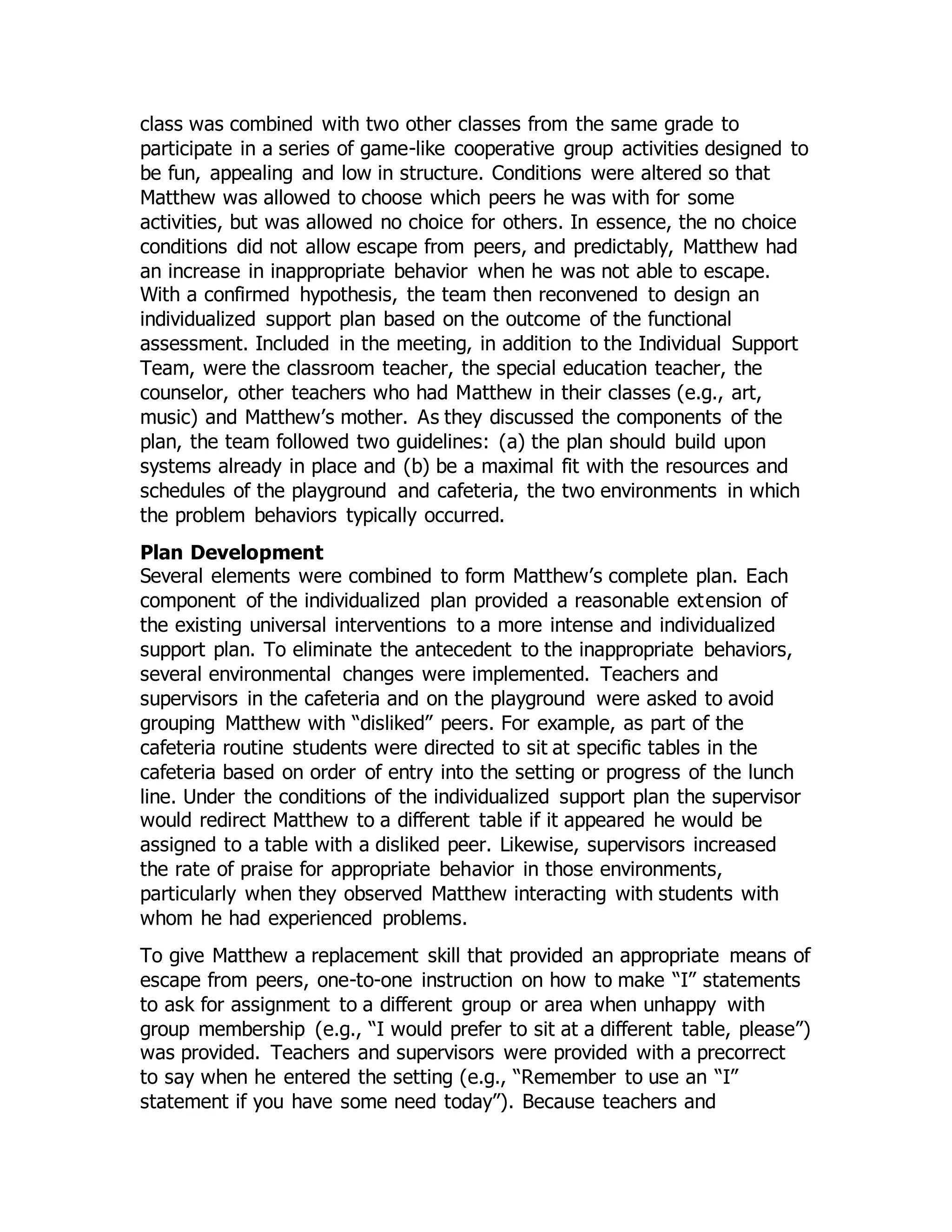 class was combined with two other classes from the same grade to
participate in a series of game-like cooperative group activities designed to
be fun, appealing and low in structure. Conditions were altered so that
Matthew was allowed to choose which peers he was with for some
activities, but was allowed no choice for others. In essence, the no choice
conditions did not allow escape from peers, and predictably, Matthew had
an increase in inappropriate behavior when he was not able to escape.
With a confirmed hypothesis, the team then reconvened to design an
individualized support plan based on the outcome of the functional
assessment. Included in the meeting, in addition to the Individual Support
Team, were the classroom teacher, the special education teacher, the
counselor, other teachers who had Matthew in their classes (e.g., art,
music) and Matthew’s mother. As they discussed the components of the
plan, the team followed two guidelines: (a) the plan should build upon
systems already in place and (b) be a maximal fit with the resources and
schedules of the playground and cafeteria, the two environments in which
the problem behaviors typically occurred.
Plan Development
Several elements were combined to form Matthew’s complete plan. Each
component of the individualized plan provided a reasonable extension of
the existing universal interventions to a more intense and individualized
support plan. To eliminate the antecedent to the inappropriate behaviors,
several environmental changes were implemented. Teachers and
supervisors in the cafeteria and on the playground were asked to avoid
grouping Matthew with “disliked” peers. For example, as part of the
cafeteria routine students were directed to sit at specific tables in the
cafeteria based on order of entry into the setting or progress of the lunch
line. Under the conditions of the individualized support plan the supervisor
would redirect Matthew to a different table if it appeared he would be
assigned to a table with a disliked peer. Likewise, supervisors increased
the rate of praise for appropriate behavior in those environments,
particularly when they observed Matthew interacting with students with
whom he had experienced problems.
To give Matthew a replacement skill that provided an appropriate means of
escape from peers, one-to-one instruction on how to make “I” statements
to ask for assignment to a different group or area when unhappy with
group membership (e.g., “I would prefer to sit at a different table, please”)
was provided. Teachers and supervisors were provided with a precorrect
to say when he entered the setting (e.g., “Remember to use an “I”
statement if you have some need today”). Because teachers and
 
