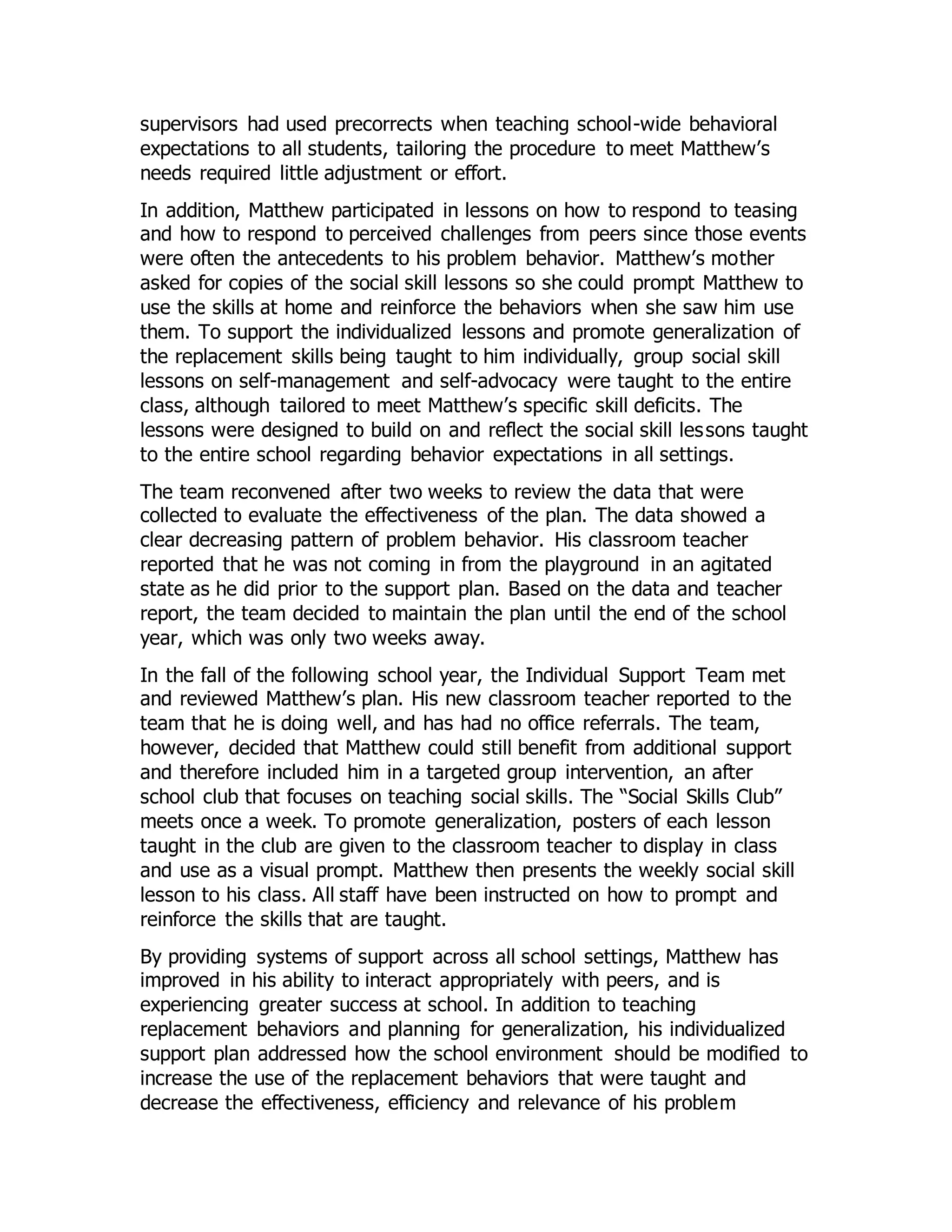 supervisors had used precorrects when teaching school-wide behavioral
expectations to all students, tailoring the procedure to meet Matthew’s
needs required little adjustment or effort.
In addition, Matthew participated in lessons on how to respond to teasing
and how to respond to perceived challenges from peers since those events
were often the antecedents to his problem behavior. Matthew’s mother
asked for copies of the social skill lessons so she could prompt Matthew to
use the skills at home and reinforce the behaviors when she saw him use
them. To support the individualized lessons and promote generalization of
the replacement skills being taught to him individually, group social skill
lessons on self-management and self-advocacy were taught to the entire
class, although tailored to meet Matthew’s specific skill deficits. The
lessons were designed to build on and reflect the social skill lessons taught
to the entire school regarding behavior expectations in all settings.
The team reconvened after two weeks to review the data that were
collected to evaluate the effectiveness of the plan. The data showed a
clear decreasing pattern of problem behavior. His classroom teacher
reported that he was not coming in from the playground in an agitated
state as he did prior to the support plan. Based on the data and teacher
report, the team decided to maintain the plan until the end of the school
year, which was only two weeks away.
In the fall of the following school year, the Individual Support Team met
and reviewed Matthew’s plan. His new classroom teacher reported to the
team that he is doing well, and has had no office referrals. The team,
however, decided that Matthew could still benefit from additional support
and therefore included him in a targeted group intervention, an after
school club that focuses on teaching social skills. The “Social Skills Club”
meets once a week. To promote generalization, posters of each lesson
taught in the club are given to the classroom teacher to display in class
and use as a visual prompt. Matthew then presents the weekly social skill
lesson to his class. All staff have been instructed on how to prompt and
reinforce the skills that are taught.
By providing systems of support across all school settings, Matthew has
improved in his ability to interact appropriately with peers, and is
experiencing greater success at school. In addition to teaching
replacement behaviors and planning for generalization, his individualized
support plan addressed how the school environment should be modified to
increase the use of the replacement behaviors that were taught and
decrease the effectiveness, efficiency and relevance of his problem
 