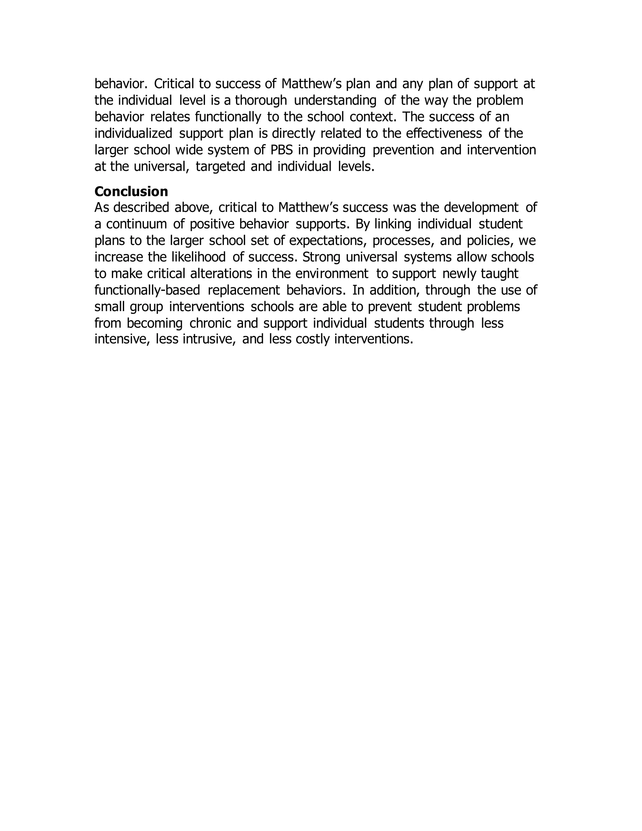 behavior. Critical to success of Matthew’s plan and any plan of support at
the individual level is a thorough understanding of the way the problem
behavior relates functionally to the school context. The success of an
individualized support plan is directly related to the effectiveness of the
larger school wide system of PBS in providing prevention and intervention
at the universal, targeted and individual levels.
Conclusion
As described above, critical to Matthew’s success was the development of
a continuum of positive behavior supports. By linking individual student
plans to the larger school set of expectations, processes, and policies, we
increase the likelihood of success. Strong universal systems allow schools
to make critical alterations in the environment to support newly taught
functionally-based replacement behaviors. In addition, through the use of
small group interventions schools are able to prevent student problems
from becoming chronic and support individual students through less
intensive, less intrusive, and less costly interventions.
 