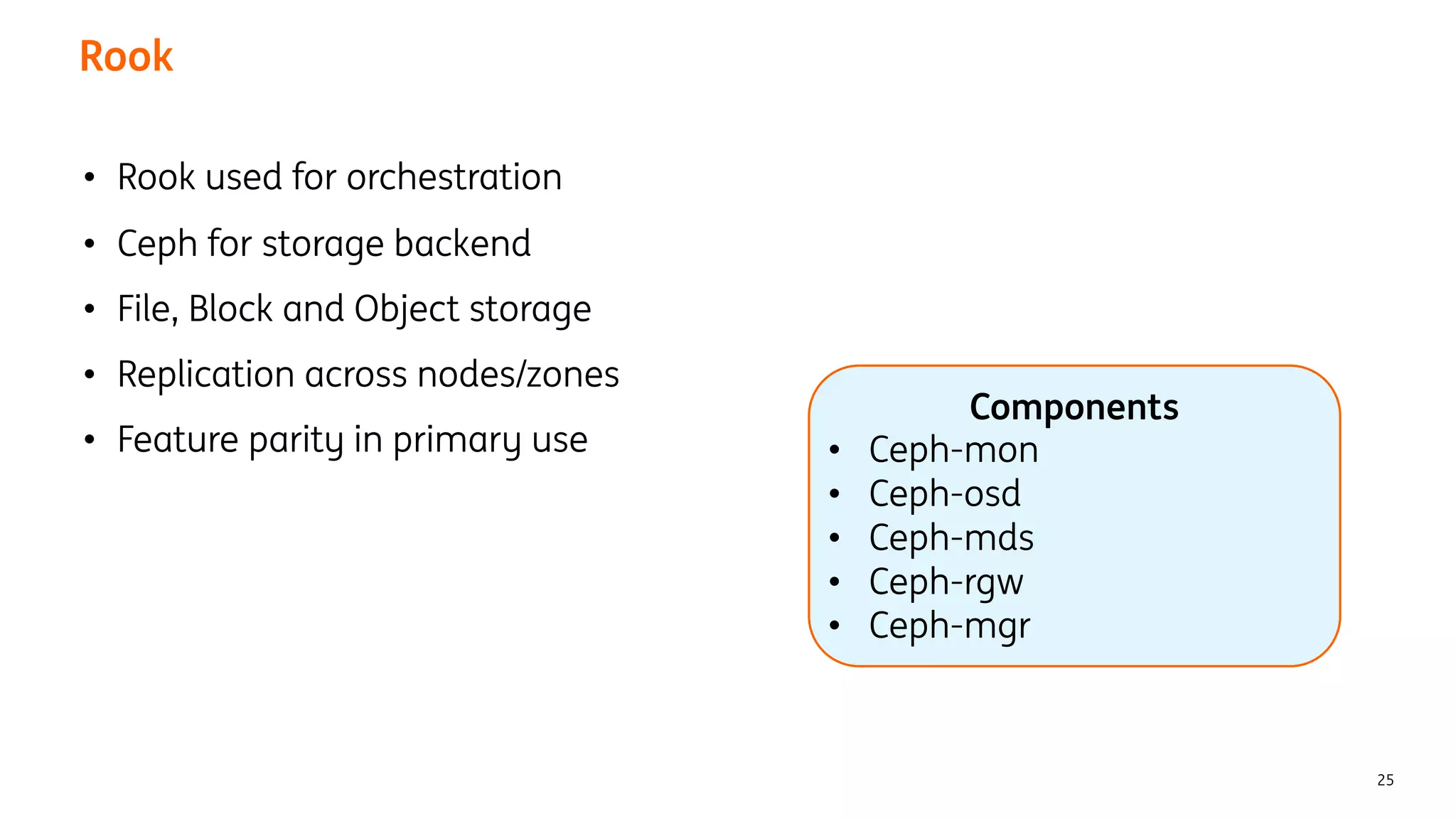 Rook
25
• Rook used for orchestration
• Ceph for storage backend
• File, Block and Object storage
• Replication across nodes/zones
• Feature parity in primary use
Components
• Ceph-mon
• Ceph-osd
• Ceph-mds
• Ceph-rgw
• Ceph-mgr
 