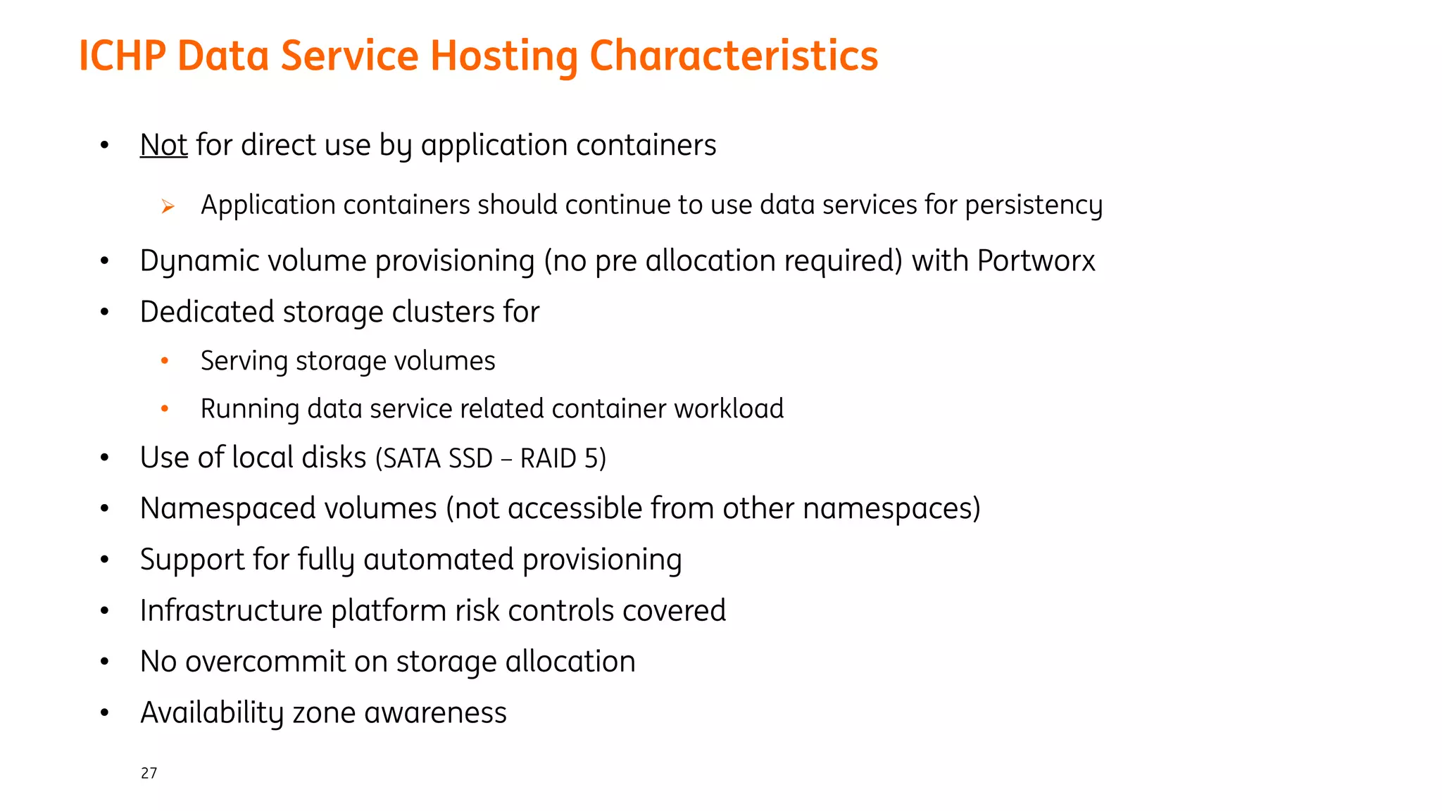 27
ICHP Data Service Hosting Characteristics
• Not for direct use by application containers
Ø Application containers should continue to use data services for persistency
• Dynamic volume provisioning (no pre allocation required) with Portworx
• Dedicated storage clusters for
• Serving storage volumes
• Running data service related container workload
• Use of local disks (SATA SSD – RAID 5)
• Namespaced volumes (not accessible from other namespaces)
• Support for fully automated provisioning
• Infrastructure platform risk controls covered
• No overcommit on storage allocation
• Availability zone awareness
 