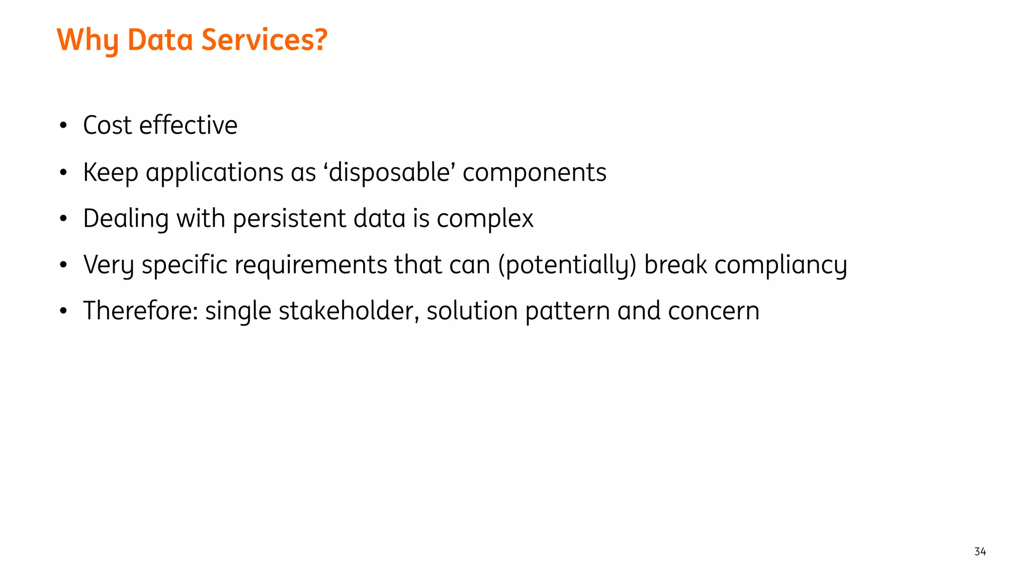 Why Data Services?
34
• Cost effective
• Keep applications as ‘disposable’ components
• Dealing with persistent data is complex
• Very specific requirements that can (potentially) break compliancy
• Therefore: single stakeholder, solution pattern and concern
 
