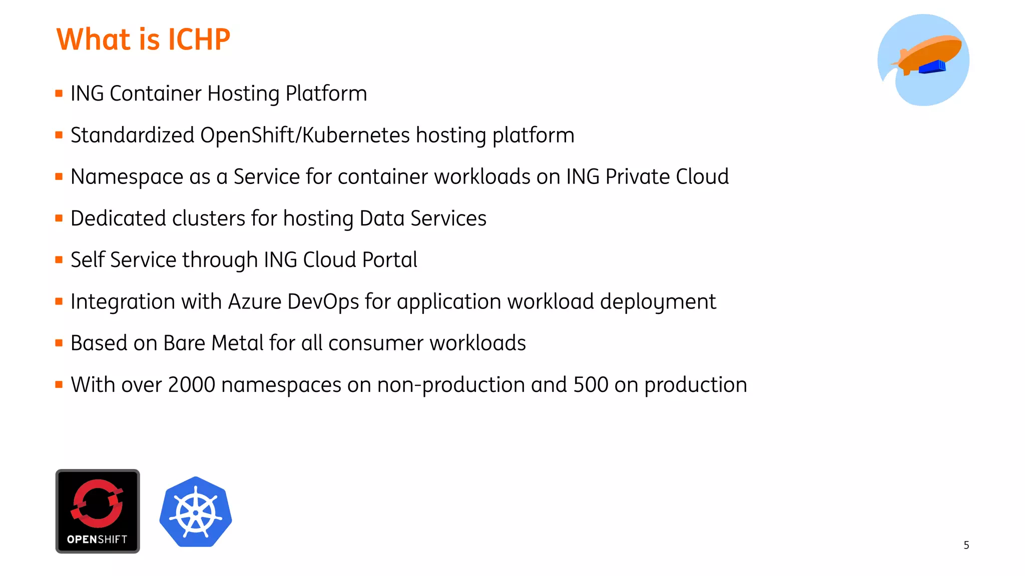 5
What is ICHP
ING Container Hosting Platform
Standardized OpenShift/Kubernetes hosting platform
Namespace as a Service for container workloads on ING Private Cloud
Dedicated clusters for hosting Data Services
Self Service through ING Cloud Portal
Integration with Azure DevOps for application workload deployment
Based on Bare Metal for all consumer workloads
With over 2000 namespaces on non-production and 500 on production
 