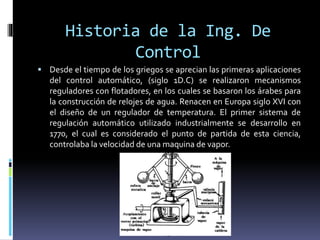 Historia de la Ing. De
Control
 Desde el tiempo de los griegos se aprecian las primeras aplicaciones
del control automático, (siglo 1D.C) se realizaron mecanismos
reguladores con flotadores, en los cuales se basaron los árabes para
la construcción de relojes de agua. Renacen en Europa siglo XVI con
el diseño de un regulador de temperatura. El primer sistema de
regulación automático utilizado industrialmente se desarrollo en
1770, el cual es considerado el punto de partida de esta ciencia,
controlaba la velocidad de una maquina de vapor.
 