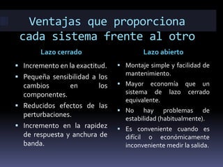 Ventajas que proporciona
cada sistema frente al otro
Lazo cerrado Lazo abierto
 Incremento en la exactitud.
 Pequeña sensibilidad a los
cambios en los
componentes.
 Reducidos efectos de las
perturbaciones.
 Incremento en la rapidez
de respuesta y anchura de
banda.
 Montaje simple y facilidad de
mantenimiento.
 Mayor economía que un
sistema de lazo cerrado
equivalente.
 No hay problemas de
estabilidad (habitualmente).
 Es conveniente cuando es
difícil o económicamente
inconveniente medir la salida.
 