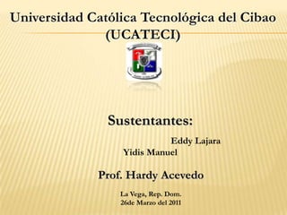 Universidad Católica Tecnológica del Cibao
              (UCATECI)




               Sustentantes:
                           Eddy Lajara
                 Yidis Manuel

             Prof. Hardy Acevedo
                 La Vega, Rep. Dom.
                 26de Marzo del 2011
 