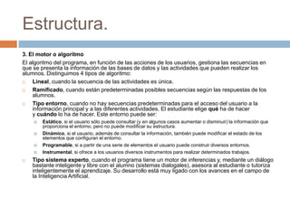 Estructura.
3. El motor o algoritmo
El algoritmo del programa, en función de las acciones de los usuarios, gestiona las secuencias en
que se presenta la información de las bases de datos y las actividades que pueden realizar los
alumnos. Distinguimos 4 tipos de algoritmo:
 Lineal, cuando la secuencia de las actividades es única.
 Ramificado, cuando están predeterminadas posibles secuencias según las respuestas de los
alumnos.
 Tipo entorno, cuando no hay secuencias predeterminadas para el acceso del usuario a la
información principal y a las diferentes actividades. El estudiante elige qué ha de hacer
y cuándo lo ha de hacer. Este entorno puede ser:
 Estático, si el usuario sólo puede consultar (y en algunos casos aumentar o disminuir) la información que
proporciona el entorno, pero no puede modificar su estructura.
 Dinámico, si el usuario, además de consultar la información, también puede modificar el estado de los
elementos que configuran el entorno.
 Programable, si a partir de una serie de elementos el usuario puede construir diversos entornos.
 Instrumental, si ofrece a los usuarios diversos instrumentos para realizar determinados trabajos.
 Tipo sistema experto, cuando el programa tiene un motor de inferencias y, mediante un diálogo
bastante inteligente y libre con el alumno (sistemas dialogales), asesora al estudiante o tutoriza
inteligentemente el aprendizaje. Su desarrollo está muy ligado con los avances en el campo de
la Inteligencia Artificial.
 