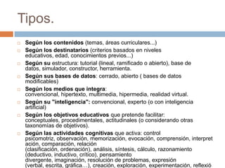 Tipos.
 Según los contenidos (temas, áreas curriculares...)
 Según los destinatarios (criterios basados en niveles
educativos, edad, conocimientos previos...)
 Según su estructura: tutorial (lineal, ramificado o abierto), base de
datos, simulador, constructor, herramienta.
 Según sus bases de datos: cerrado, abierto ( bases de datos
modificables)
 Según los medios que integra:
convencional, hipertexto, multimedia, hipermedia, realidad virtual.
 Según su "inteligencia": convencional, experto (o con inteligencia
artificial)
 Según los objetivos educativos que pretende facilitar:
conceptuales, procedimentales, actitudinales (o considerando otras
taxonomías de objetivos).
 Según las actividades cognitivas que activa: control
psicomotriz, observación, memorización, evocación, comprensión, interpret
ación, comparación, relación
(clasificación, ordenación), análisis, síntesis, cálculo, razonamiento
(deductivo, inductivo, crítico), pensamiento
divergente, imaginación, resolución de problemas, expresión
(verbal, escrita, gráfica…), creación, exploración, experimentación, reflexió
 