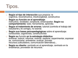 Tipos.
 Según el tipo de interacción que propicia: re
cognitiva, reconstructiva, intuitiva/global, constructiva
 Según su función en el aprendizaje:
instructivo, revelador, conjetural, emancipador. Según su
comportamiento: tutor, herramienta, aprendiz.
 Según el tratamiento de errores: tutorial (controla el trabajo del
estudiante y le corrige), no tutorial.
 Según sus bases psicopedagógicas sobre el aprendizaje:
conductista, cognitivista, constructivista
 Según su función en la estrategia didáctica:
entrenar, instruir, informar, motivar, explorar, experimentar, expresar
se, comunicarse, entretener, evaluar, proveer
recursos (calculadora, comunicación telemática)...
 Según su diseño: centrado en el aprendizaje, centrado en la
enseñanza, proveedor de recursos.
 