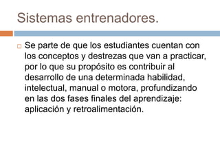 Sistemas entrenadores.
 Se parte de que los estudiantes cuentan con
los conceptos y destrezas que van a practicar,
por lo que su propósito es contribuir al
desarrollo de una determinada habilidad,
intelectual, manual o motora, profundizando
en las dos fases finales del aprendizaje:
aplicación y retroalimentación.
 