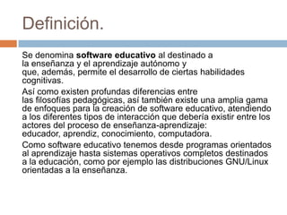 Definición.
Se denomina software educativo al destinado a
la enseñanza y el aprendizaje autónomo y
que, además, permite el desarrollo de ciertas habilidades
cognitivas.
Así como existen profundas diferencias entre
las filosofías pedagógicas, así también existe una amplia gama
de enfoques para la creación de software educativo, atendiendo
a los diferentes tipos de interacción que debería existir entre los
actores del proceso de enseñanza-aprendizaje:
educador, aprendiz, conocimiento, computadora.
Como software educativo tenemos desde programas orientados
al aprendizaje hasta sistemas operativos completos destinados
a la educación, como por ejemplo las distribuciones GNU/Linux
orientadas a la enseñanza.
 