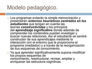 Modelo pedagógico.
 Los programas evitarán la simple memorización y
presentarán entornos heurísticos centrados en los
estudiantes que tengan en cuenta las
teorías constructivistas y los principios
del aprendizaje significativo donde además de
comprender los contenidos puedan investigar y
buscar nuevas relaciones. Así el estudiante se sentirá
constructor de sus aprendizajes mediante la
interacción con el entorno que le proporciona el
programa (mediador) y a través de la reorganización
de sus esquemas de conocimiento.
 Ya que aprender significativamente supone modificar
los propios esquemas de
conocimiento, reestructurar, revisar, ampliar y
enriquecer las estructura cognitivas.
 