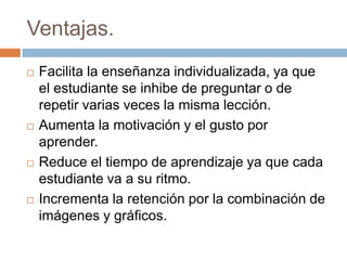 Ventajas.
 Facilita la enseñanza individualizada, ya que
el estudiante se inhibe de preguntar o de
repetir varias veces la misma lección.
 Aumenta la motivación y el gusto por
aprender.
 Reduce el tiempo de aprendizaje ya que cada
estudiante va a su ritmo.
 Incrementa la retención por la combinación de
imágenes y gráficos.
 