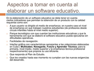 Aspectos a tomar en cuenta al
elaborar un software educativo.
En la elaboración de un software educativo se debe tener en cuenta
ciertos indicadores que permitan la obtención de un producto con la calidad
requerida como son:
 A que usuario va dirigido el medio de enseñanza; en nuestro caso el nivel
de enseñanza en que trabajan nuestros estudiantes (de profesores desde
círculo infantiles hasta el nivel medio superior).
 Parque tecnológico con que cuentan las instituciones educativas y que la
herramienta con que se elaboró el software educativo pueda ejecutarse sin
dificultades operativas.
 Facilidades de navegación.
 Interfaz gráfica con características semejantes a las colecciones elaboradas
en Cuba ( Multisaber, Navegante, Futuro y Aprender Técnica; para la
primaria, nivel medio, medio superior y la enseñanza técnica profesional
respectivamente) que propicie su uso eficiente.
 Que responda al Plan de Estudio.
 Que los creados hasta ese momento no cumplan con las nuevas exigencias
del desarrollo.
 