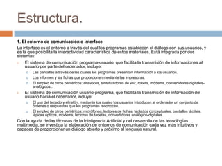 Estructura.
1. El entorno de comunicación o interface
La interface es el entorno a través del cual los programas establecen el diálogo con sus usuarios, y
es la que posibilita la interactividad característica de estos materiales. Está integrada por dos
sistemas:
 El sistema de comunicación programa-usuario, que facilita la transmisión de informaciones al
usuario por parte del ordenador, incluye:
 Las pantallas a través de las cuales los programas presentan información a los usuarios.
 Los informes y las fichas que proporcionen mediante las impresoras.
 El empleo de otros periféricos: altavoces, sintetizadores de voz, robots, módems, convertidores digitales-
analógicos...
 El sistema de comunicación usuario-programa, que facilita la transmisión de información del
usuario hacia el ordenador, incluye:
 El uso del teclado y el ratón, mediante los cuales los usuarios introducen al ordenador un conjunto de
órdenes o respuestas que los programas reconocen.
 El empleo de otros periféricos: micrófonos, lectores de fichas, teclados conceptuales, pantallas táctiles,
lápices ópticos, modems, lectores de tarjetas, convertidores analógico-digitales...
Con la ayuda de las técnicas de la Inteligencia Artificial y del desarrollo de las tecnologías
multimedia, se investiga la elaboración de entornos de comunicación cada vez más intuitivos y
capaces de proporcionar un diálogo abierto y próximo al lenguaje natural.
 
