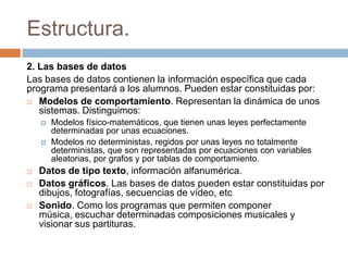 Estructura.
2. Las bases de datos
Las bases de datos contienen la información específica que cada
programa presentará a los alumnos. Pueden estar constituidas por:
 Modelos de comportamiento. Representan la dinámica de unos
sistemas. Distinguimos:
 Modelos físico-matemáticos, que tienen unas leyes perfectamente
determinadas por unas ecuaciones.
 Modelos no deterministas, regidos por unas leyes no totalmente
deterministas, que son representadas por ecuaciones con variables
aleatorias, por grafos y por tablas de comportamiento.
 Datos de tipo texto, información alfanumérica.
 Datos gráficos. Las bases de datos pueden estar constituidas por
dibujos, fotografías, secuencias de vídeo, etc
 Sonido. Como los programas que permiten componer
música, escuchar determinadas composiciones musicales y
visionar sus partituras.
 