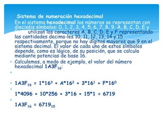 Sistema de numeración hexadecimal
En el sistema hexadecimal los números se representan con
dieciséis símbolos: 0, 1, 2, 3, 4, 5, 6, 7, 8, 9, A, B, C, D, E y
F. Se utilizan los caracteres A, B, C, D, E y F representando
las cantidades decima-les 10, 11, 12, 13, 14 y 15
respectivamente, porque no hay dígitos mayores que 9 en el
sistema decimal. El valor de cada uno de estos símbolos
depende, como es lógico, de su posición, que se calcula
mediante potencias de base 16.
Calculemos, a modo de ejemplo, el valor del número
hexadecimal 1A3F16:


1A3F16 = 1*163 + A*162 + 3*161 + F*160

1*4096 + 10*256 + 3*16 + 15*1 = 6719

1A3F16 = 671910
 