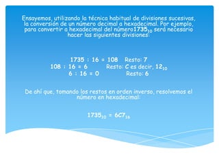 Ensayemos, utilizando la técnica habitual de divisiones sucesivas,
 la conversión de un número decimal a hexadecimal. Por ejemplo,
 para convertir a hexadecimal del número173510 será necesario
                 hacer las siguientes divisiones:



                 1735 : 16 = 108 Resto: 7
          108 : 16 = 6       Resto: C es decir, 1210
                6 : 16 = 0          Resto: 6


 De ahí que, tomando los restos en orden inverso, resolvemos el
                   número en hexadecimal:


                        173510 = 6C716
 