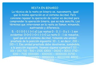 RESTA EN BINARIO
   La técnica de la resta en binario es, nuevamente, igual
     que la misma operación en el sistema decimal. Pero
 conviene repasar la operación de restar en decimal para
comprender la operación binaria, que es más sencilla. Los
términos que intervienen en la resta se llaman. minuendo,
                    sustraendo y diferencia.
   5. - 0 1 0 0 1 1 1+1 oLas restas 0 - 0, 1 - 0 y 1 - 1 son
 evidentes: 0–0=0 1–0=1 1–1=0 La resta 0 - 1 se resuelve,
    igual que en el sistema decimal, tomando una unidad
 prestada de la posición siguiente: 10 - 1, es decir, 210 –
110 = 1. Esa unidad prestada debe devolverse, sumándola,
  a la posición siguiente. Veamos algunos ejemplos:111 –
 101 = 010 710 – 510 = 21010001 – 01010 = 00111 1710 –
    1010 = 710   11011001 – 10101011 = 00101110 21710 –
17110 = 4610    111101001 – 101101101 = 001111100 48910 –
                         36510 = 12410
 
