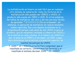 La multiplicación en binario es más fácil que en cualquier
    otro sistema de numeración. Como los factores de la
     multiplicación sólo pueden ser CEROS o UNOS, el
 producto sólo puede ser CERO o UNO. En otras palabras,
las tablas de multiplicar del cero y del uno son muy fáciles
     de aprender: * 0 1 0 0 0 1 0 1 En un ordenador, sin
 embargo, la operación de multiplicar se realiza mediante
     sumas repetidas. Eso crea algunos problemas en la
 programación porque cada suma de dos UNOS origina un
arrastre, que se resuelven contando el número de UNOS y
 de arrastres en cada columna. Si el número de UNOS es
   par, la suma es un CERO y si es impar, un UNO. Luego,
  para determinar los arrastres a la posición superior, se
               cuentan las parejas de UNOS.
  7. 3349 * 13 = 43537¡correcto! Para comprobar que el
    resultado es correcto, convertimos los factores y el
      resultado al sistema decimal: 3349 * 13 = 43537
 