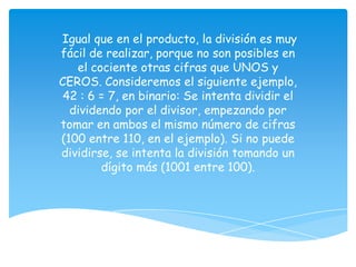 Igual que en el producto, la división es muy
fácil de realizar, porque no son posibles en
   el cociente otras cifras que UNOS y
CEROS. Consideremos el siguiente ejemplo,
 42 : 6 = 7, en binario: Se intenta dividir el
  dividendo por el divisor, empezando por
tomar en ambos el mismo número de cifras
(100 entre 110, en el ejemplo). Si no puede
dividirse, se intenta la división tomando un
        dígito más (1001 entre 100).
 
