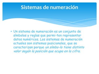 Sistemas de numeración



Un sistema de numeración es un conjunto de
símbolos y reglas que permi-ten representar
datos numéricos. Los sistemas de numeración
actuales son sistemas posicionales, que se
caracterizan porque un símbo-lo tiene distinto
valor según la posición que ocupa en la cifra.
 