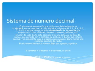 Sistema de numero decimal
          El sistema de numeración que utiliza-mos habitualmente es
  el decimal, que se compone de diez símbolos o dígi-tos (0, 1, 2, 3, 4, 5, 6,
      7, 8 y 9) a los que otorga un valor dependiendo de la posición que
        ocupen en la cifra: unidades, decenas, centenas, millares, etc.
     El valor de cada dígito está asociado al de una potencia de base 10,
    número que coincide con la cantidad de símbolos o dígitos del sistema
  decimal, y un exponente igual a la posición que ocupa el dígito menos uno,
                          contando desde la de-recha.
         En el sistema decimal el número 528, por ejemplo, significa:


               5 centenas + 2 decenas + 8 unidades, es decir:


                5*102 + 2*101 + 8*100 o, lo que es lo mismo:


                               500 + 20 + 8 = 528
 
