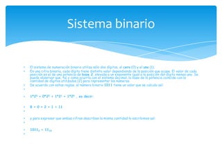 Sistema binario

El sistema de numeración binario utiliza sólo dos dígitos, el cero (0) y el uno (1).
En una cifra binaria, cada dígito tiene distinto valor dependiendo de la posición que ocupe. El valor de cada
posición es el de una potencia de base 2, elevada a un exponente igual a la posición del dígito menos uno. Se
puede observar que, tal y como ocurría con el sistema decimal, la base de la potencia coincide con la
cantidad de dígitos utilizados (2) para representar los números.
De acuerdo con estas reglas, el número binario 1011 tiene un valor que se calcula así:


1*23 + 0*22 + 1*21 + 1*20 , es decir:


8 + 0 + 2 + 1 = 11


y para expresar que ambas cifras describen la misma cantidad lo escribimos así:


10112 = 1110
 