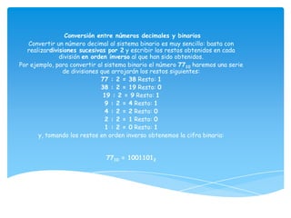 Conversión entre números decimales y binarios
   Convertir un número decimal al sistema binario es muy sencillo: basta con
   realizardivisiones sucesivas por 2 y escribir los restos obtenidos en cada
               división en orden inverso al que han sido obtenidos.
Por ejemplo, para convertir al sistema binario el número 7710 haremos una serie
                de divisiones que arrojarán los restos siguientes:
                              77 : 2 = 38 Resto: 1
                              38 : 2 = 19 Resto: 0
                               19 : 2 = 9 Resto: 1
                               9 : 2 = 4 Resto: 1
                               4 : 2 = 2 Resto: 0
                               2 : 2 = 1 Resto: 0
                               1 : 2 = 0 Resto: 1
       y, tomando los restos en orden inverso obtenemos la cifra binaria:


                              7710 = 10011012
 