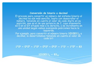 Conversión de binario a decimal
El proceso para convertir un número del sistema binario al
    decimal es aún más sencillo; basta con desarrollar el
 número, teniendo en cuenta el valor de cada dígito en su
 posición, que es el de una potencia de 2, cuyo exponente
es 0 en el bit situado más a la derecha, y se incrementa en
   una unidad según vamos avanzando posiciones hacia la
                         izquierda.
Por ejemplo, para convertir el número binario 10100112 a
 decimal, lo desarrollamos teniendo en cuenta el valor de
                          cada bit:


1*26 + 0*25 + 1*24 + 0*23 + 0*22 + 1*21 + 1*20 = 83


                    10100112 = 8310
 