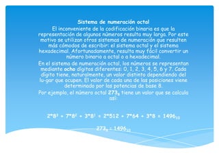 Sistema de numeración octal
      El inconveniente de la codificación binaria es que la
representación de algunos números resulta muy larga. Por este
 motivo se utilizan otros sistemas de numeración que resulten
    más cómodos de escribir: el sistema octal y el sistema
hexadecimal. Afortunadamente, resulta muy fácil convertir un
             número binario a octal o a hexadecimal.
En el sistema de numeración octal, los números se representan
 mediante ocho dígitos diferentes: 0, 1, 2, 3, 4, 5, 6 y 7. Cada
 dígito tiene, naturalmente, un valor distinto dependiendo del
lu-gar que ocupen. El valor de cada una de las posiciones viene
            determinado por las potencias de base 8.
Por ejemplo, el número octal 2738 tiene un valor que se calcula
                               así:


   2*83 + 7*82 + 3*81 = 2*512 + 7*64 + 3*8 = 149610

                        2738 = 149610
 
