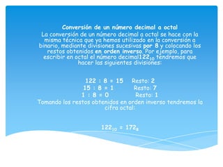 Conversión de un número decimal a octal
 La conversión de un número decimal a octal se hace con la
  misma técnica que ya hemos utilizado en la conversión a
binario, mediante divisiones sucesivas por 8 y colocando los
   restos obtenidos en orden inverso. Por ejemplo, para
  escribir en octal el número decimal12210 tendremos que
               hacer las siguientes divisiones:


                 122 : 8 = 15 Resto: 2
                15 : 8 = 1        Resto: 7
               1 : 8 = 0            Resto: 1
Tomando los restos obtenidos en orden inverso tendremos la
                       cifra octal:


                       12210 = 1728
 