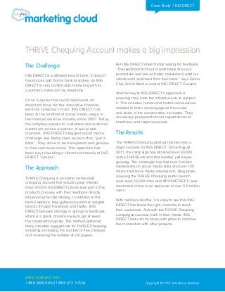 Case Study / ING DIRECT




THRiVE Chequing Account makes a big impression
The Challenge                                        But ING DIRECT doesn’t stop asking for feedback.
                                                     “The feedback from our clients helps drive our
ING DIRECT is a different kind of bank. It doesn’t   promotions and lets us better understand what our
have bricks and mortar bank branches, so ING         clients want and need from their bank,” says Gloria
DIRECT is very comfortable interacting with its      Chik, Social Media Lead at ING DIRECT Canada.
customers online and by telephone.
                                                     Another key to ING DIRECT’s approach is
It’s no surprise that social media was an            ensuring they have the infrastructure to support
important focus for this innovative financial        it. This includes human and technical resources
services company. In fact, ING DIRECT has            needed to listen and engage as the scope
been at the forefront of social media usage in       and scale of the conversation increases. They
the financial services industry since 2007. Today,   are always prepared to meet expectations of
the company speaks to customers and potential        timeliness and responsiveness.
customers across a number of social web
channels. ING DIRECT’s biggest social media          The Results
challenge was being seen as more than “just a
bank”. They strive to be transparent and genuine     The THRiVE Chequing product has become a
in their communications. This approach has           major success for ING DIRECT. Since August
been key to building a vibrant community of ING      2011, the campaign has attracted over 40,000
DIRECT “Savers”.                                     active THRiVE-ers and that number just keeps
                                                     growing. The campaign has had over 5 million
The Approach                                         impressions on social media sites and over 100
                                                     million traditional media impressions. Blog posts
THRiVE Chequing is an online no-fee daily            covering the THRiVE Chequing public launch
chequing account that actually pays interest.        were read 53,000 times and #THRiVETASTIC was
Over 22,000 ING DIRECT clients took part in the      mentioned online to an audience of over 3.6 million
product’s preview, with their feedback directly      users.
influencing the final offering. In addition to the
bank’s website, they gathered customer insights      With numbers like this, it is easy to see that ING
directly through Facebook and Twitter. ING           DIRECT has found the right channels to reach
DIRECT believes strongly in asking for feedback,     their customers. And with the THRiVE Chequing
which is a great, proactive way to get or keep       campaigns success fresh in their minds, ING
the conversation going. This method gathered         DIRECT looks to the future with plans to continue
many valuable suggestions for THRiVE Chequing,       this momentum with other projects.
including increasing the number of free cheques
and increasing the number of bill payees.




www.radian6.com
1 888 6RADIAN (1 888 672 3426)                                         Copyright © 2012 Salesforce Radian6
 